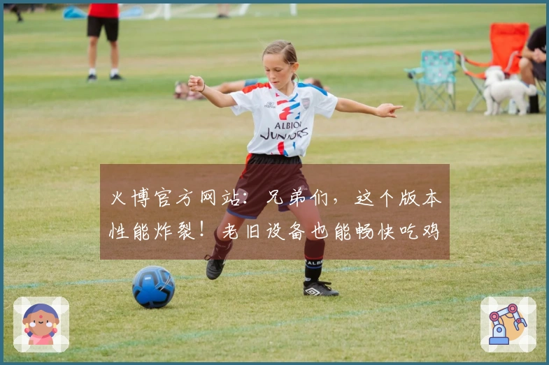 火博官方网站：兄弟们，这个版本性能炸裂！老旧设备也能畅快吃鸡，实测提升巨大！