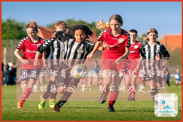 用开云体育移动版轻松获取装备与资源的技巧分享，助你游戏更上一层楼！