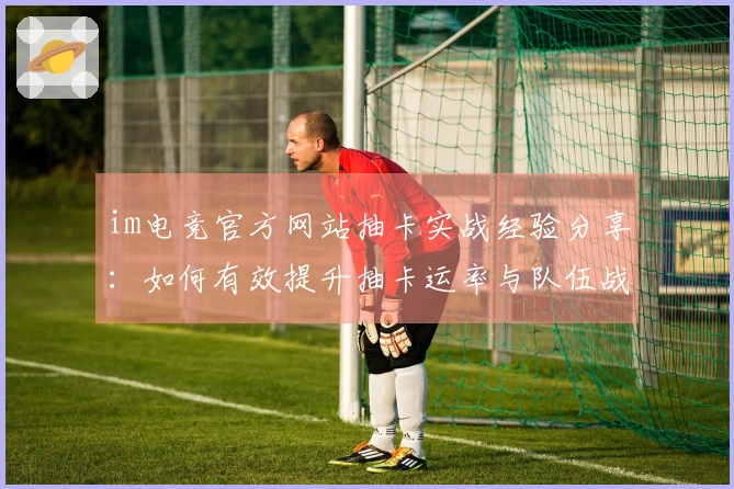 im电竞官方网站抽卡实战经验分享：如何有效提升抽卡运率与队伍战力