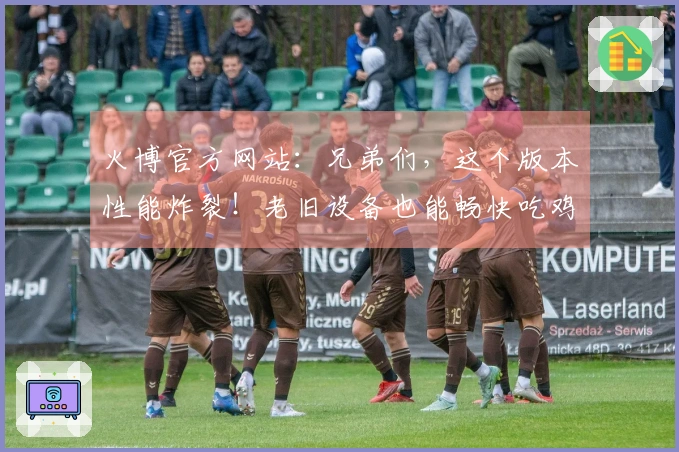 火博官方网站：兄弟们，这个版本性能炸裂！老旧设备也能畅快吃鸡，实测提升巨大！