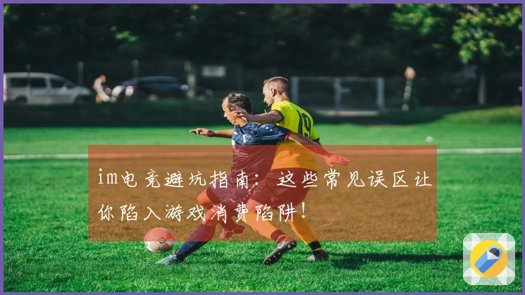 im电竞避坑指南：这些常见误区让你陷入游戏消费陷阱！