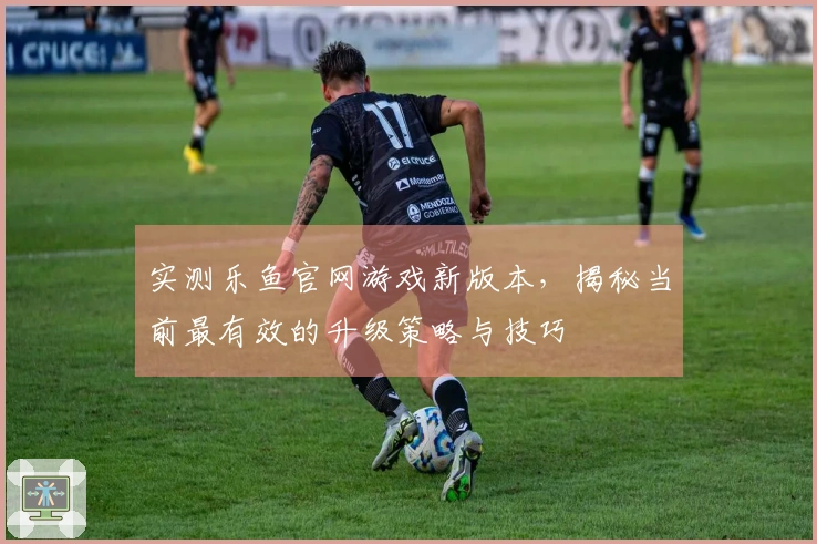 实测乐鱼官网游戏新版本，揭秘当前最有效的升级策略与技巧